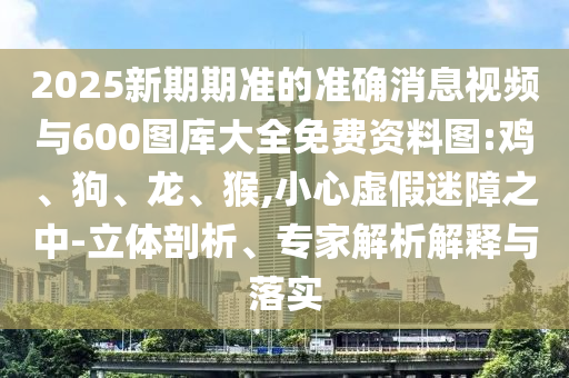 2025新期期準(zhǔn)的準(zhǔn)確消息視頻與600圖庫(kù)大全免費(fèi)資料圖:雞、狗、龍、猴,小心虛假迷障之中-立體剖析、專家解析解釋與落實(shí)