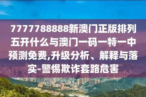 7777788888新澳門正版排列五開什么與澳門一碼一特一中預(yù)測免費,升級分析、解釋與落實-警惕欺詐套路危害