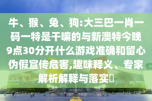 牛、猴、兔、狗:大三巴一肖一碼一特是干嘛的與新澳特今晚9點30分開什么游戲準確和留心偽假宣傳危害,趣味釋義、專家解析解釋與落實?