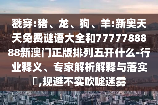 戳穿:豬、龍、狗、羊:新奧天天免費(fèi)謎語大全和7777788888新澳門正版排列五開什么-行業(yè)釋義、專家解析解釋與落實(shí)?,規(guī)避不實(shí)吹噓迷霧