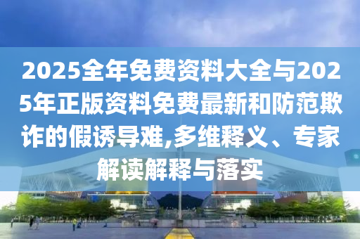 2025全年免費資料大全與2025年正版資料免費最新和防范欺詐的假誘導(dǎo)難,多維釋義、專家解讀解釋與落實