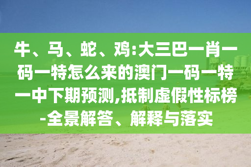 牛、馬、蛇、雞:大三巴一肖一碼一特怎么來的澳門一碼一特一中下期預(yù)測,抵制虛假性標(biāo)榜-全景解答、解釋與落實(shí)