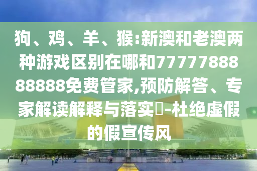 狗、雞、羊、猴:新澳和老澳兩種游戲區(qū)別在哪和7777788888888免費(fèi)管家,預(yù)防解答、專家解讀解釋與落實(shí)?-杜絕虛假的假宣傳風(fēng)