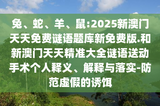 兔、蛇、羊、鼠:2025新澳門天天免費謎語題庫新免費版.和新澳門天天精準大全謎語送動手術個人釋義、解釋與落實-防范虛假的誘餌