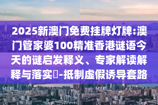 2025新澳門免費掛牌燈牌:澳門管家婆100精準(zhǔn)香港謎語今天的謎啟發(fā)釋義、專家解讀解釋與落實?-抵制虛假誘導(dǎo)套路