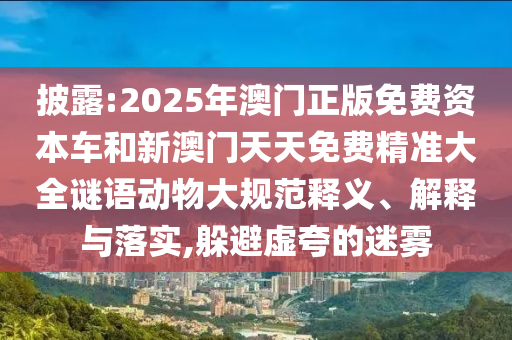 披露:2025年澳門正版免費資本車和新澳門天天免費精準大全謎語動物大規(guī)范釋義、解釋與落實,躲避虛夸的迷霧