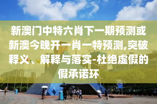新澳門中特六肖下一期預(yù)測或新澳今晚開一肖一特預(yù)測,突破釋義、解釋與落實(shí)-杜絕虛假的假承諾環(huán)