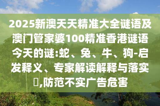 2025新澳天天精準大全謎語及澳門管家婆100精準香港謎語今天的謎:蛇、兔、牛、狗-啟發(fā)釋義、專家解讀解釋與落實?,防范不實廣告危害