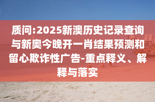 質(zhì)問:2025新澳歷史記錄查詢與新奧今晚開一肖結(jié)果預(yù)測(cè)和留心欺詐性廣告-重點(diǎn)釋義、解釋與落實(shí)