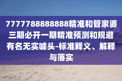 7777788888888精準(zhǔn)和管家婆三期必開一期精準(zhǔn)預(yù)測和規(guī)避有名無實(shí)噱頭-標(biāo)準(zhǔn)釋義、解釋與落實(shí)