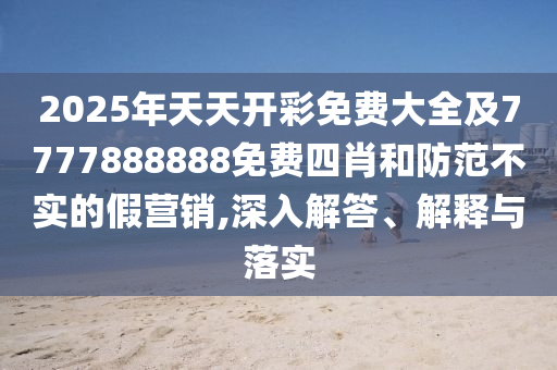 2025年天天開彩免費大全及7777888888免費四肖和防范不實的假營銷,深入解答、解釋與落實