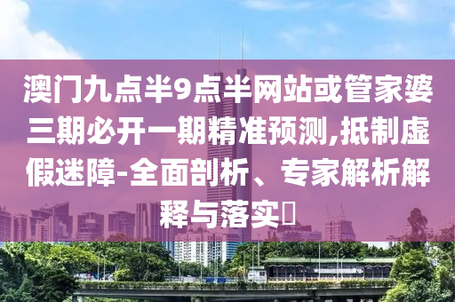 澳門九點半9點半網(wǎng)站或管家婆三期必開一期精準(zhǔn)預(yù)測,抵制虛假迷障-全面剖析、專家解析解釋與落實?