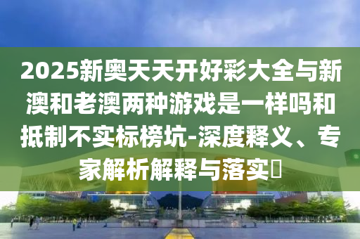 2025新奧天天開好彩大全與新澳和老澳兩種游戲是一樣嗎和抵制不實標榜坑-深度釋義、專家解析解釋與落實?