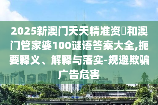 2025新澳門天天精準資枓和澳門管家婆100謎語答案大全,扼要釋義、解釋與落實-規(guī)避欺騙廣告危害