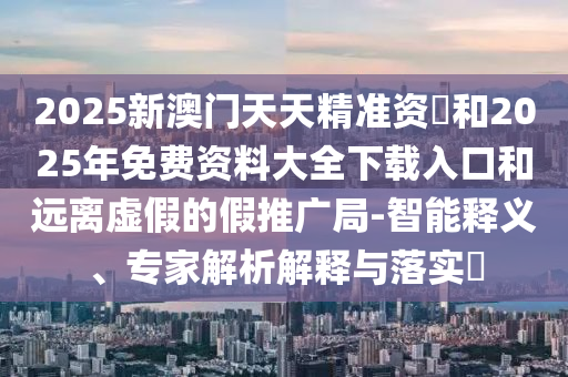 2025新澳門天天精準(zhǔn)資枓和2025年免費資料大全下載入口和遠離虛假的假推廣局-智能釋義、專家解析解釋與落實?