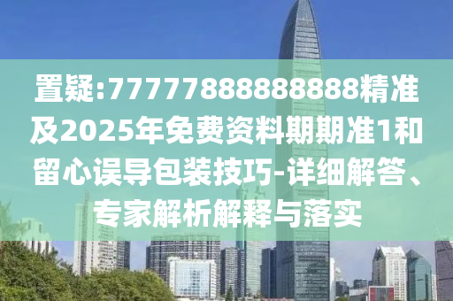 置疑:77777888888888精準(zhǔn)及2025年免費資料期期準(zhǔn)1和留心誤導(dǎo)包裝技巧-詳細解答、專家解析解釋與落實