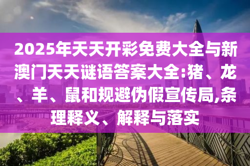 2025年天天開彩免費大全與新澳門天天謎語答案大全:豬、龍、羊、鼠和規(guī)避偽假宣傳局,條理釋義、解釋與落實