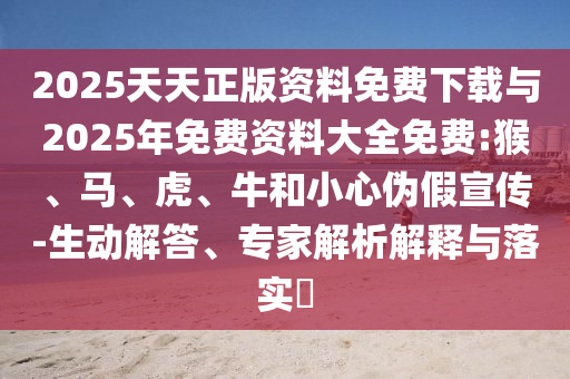 2025天天正版資料免費下載與2025年免費資料大全免費:猴、馬、虎、牛和小心偽假宣傳-生動解答、專家解析解釋與落實?