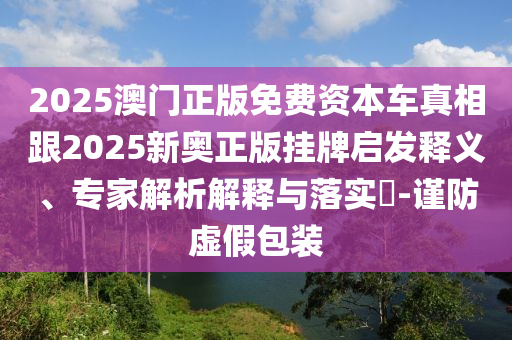2025澳門正版免費(fèi)資本車真相跟2025新奧正版掛牌啟發(fā)釋義、專家解析解釋與落實(shí)?-謹(jǐn)防虛假包裝