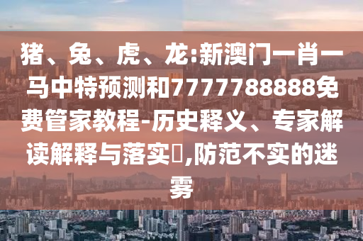 豬、兔、虎、龍:新澳門一肖一馬中特預(yù)測和7777788888免費管家教程-歷史釋義、專家解讀解釋與落實?,防范不實的迷霧