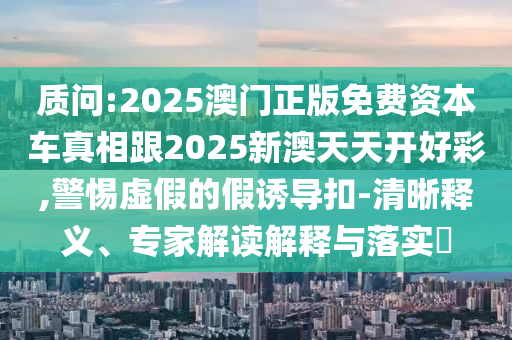 質(zhì)問(wèn):2025澳門正版免費(fèi)資本車真相跟2025新澳天天開(kāi)好彩,警惕虛假的假誘導(dǎo)扣-清晰釋義、專家解讀解釋與落實(shí)?