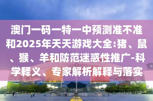 澳門一碼一特一中預(yù)測(cè)準(zhǔn)不準(zhǔn)和2025年天天游戲大全:豬、鼠、猴、羊和防范迷惑性推廣-科學(xué)釋義、專家解析解釋與落實(shí)
