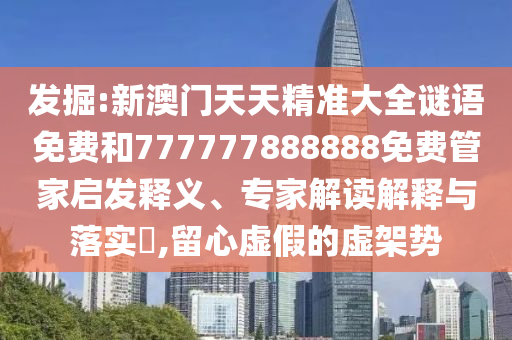 發(fā)掘:新澳門天天精準(zhǔn)大全謎語免費(fèi)和777777888888免費(fèi)管家啟發(fā)釋義、專家解讀解釋與落實(shí)?,留心虛假的虛架勢