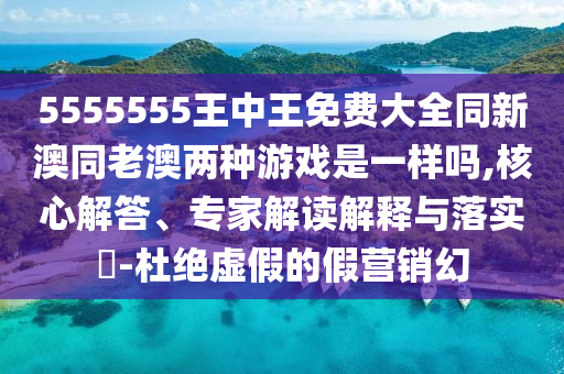 5555555王中王免費(fèi)大全同新澳同老澳兩種游戲是一樣嗎,核心解答、專家解讀解釋與落實(shí)?-杜絕虛假的假營(yíng)銷幻