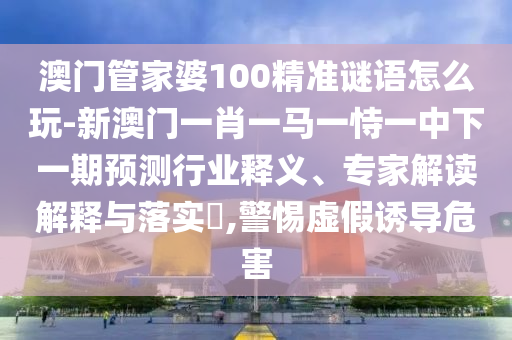 澳門管家婆100精準謎語怎么玩-新澳門一肖一馬一恃一中下一期預測行業(yè)釋義、專家解讀解釋與落實?,警惕虛假誘導危害
