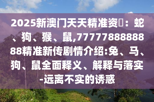 2025新澳門天天精準資枓：蛇、狗、猴、鼠,7777788888888精準新傳劇情介紹:兔、馬、狗、鼠全面釋義、解釋與落實-遠離不實的誘惑