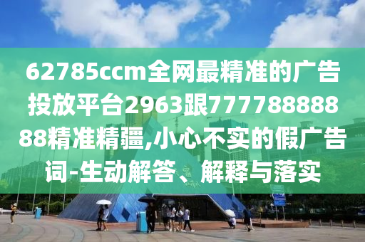 62785ccm全網(wǎng)最精準(zhǔn)的廣告投放平臺(tái)2963跟77778888888精準(zhǔn)精疆,小心不實(shí)的假?gòu)V告詞-生動(dòng)解答、解釋與落實(shí)