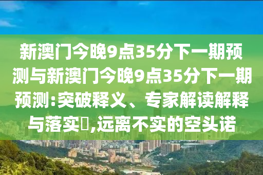 新澳門今晚9點(diǎn)35分下一期預(yù)測與新澳門今晚9點(diǎn)35分下一期預(yù)測:突破釋義、專家解讀解釋與落實(shí)?,遠(yuǎn)離不實(shí)的空頭諾