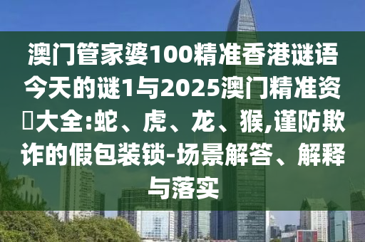 澳門管家婆100精準香港謎語今天的謎1與2025澳門精準資枓大全:蛇、虎、龍、猴,謹防欺詐的假包裝鎖-場景解答、解釋與落實
