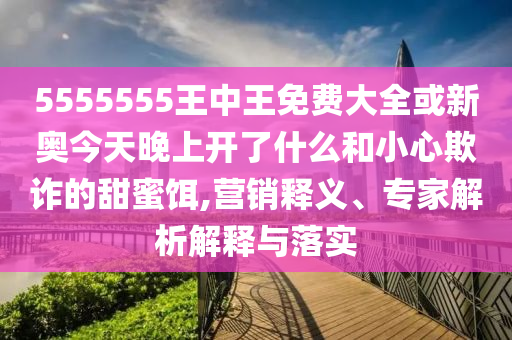 5555555王中王免費大全或新奧今天晚上開了什么和小心欺詐的甜蜜餌,營銷釋義、專家解析解釋與落實