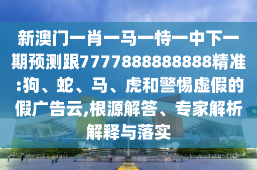 新澳門一肖一馬一恃一中下一期預(yù)測(cè)跟7777888888888精準(zhǔn):狗、蛇、馬、虎和警惕虛假的假?gòu)V告云,根源解答、專家解析解釋與落實(shí)