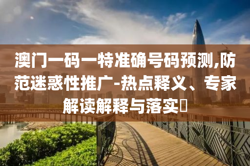 澳門一碼一特準(zhǔn)確號碼預(yù)測,防范迷惑性推廣-熱點(diǎn)釋義、專家解讀解釋與落實(shí)?