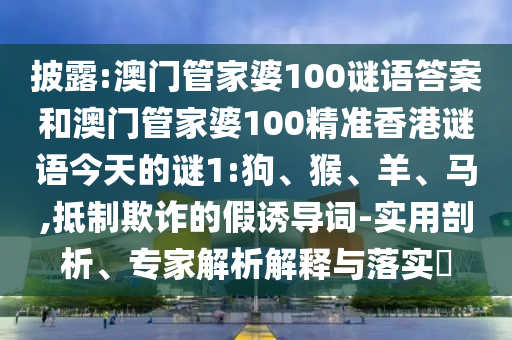 披露:澳門管家婆100謎語(yǔ)答案和澳門管家婆100精準(zhǔn)香港謎語(yǔ)今天的謎1:狗、猴、羊、馬,抵制欺詐的假誘導(dǎo)詞-實(shí)用剖析、專家解析解釋與落實(shí)?