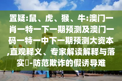 置疑:鼠、虎、猴、牛:澳門一肖一特一下一期預(yù)測及澳門一碼一特一中下一期預(yù)測大資本,直觀釋義、專家解讀解釋與落實?-防范欺詐的假誘導(dǎo)難