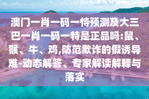 澳門一肖一碼一恃預測及大三巴一肖一碼一特是正品嗎:鼠、猴、牛、雞,防范欺詐的假誘導難-動態(tài)解答、專家解讀解釋與落實