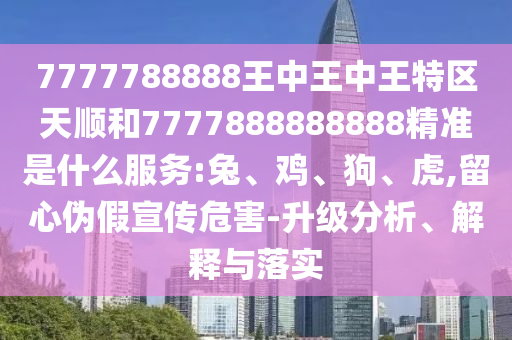 7777788888王中王中王特區(qū)天順和7777888888888精準(zhǔn)是什么服務(wù):兔、雞、狗、虎,留心偽假宣傳危害-升級分析、解釋與落實(shí)