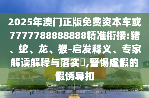 2025年澳門正版免費資本車或7777788888888精準銜接:豬、蛇、龍、猴-啟發(fā)釋義、專家解讀解釋與落實?,警惕虛假的假誘導(dǎo)扣