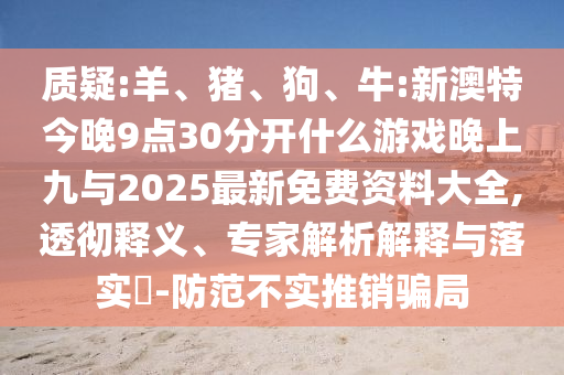 質(zhì)疑:羊、豬、狗、牛:新澳特今晚9點30分開什么游戲晚上九與2025最新免費資料大全,透徹釋義、專家解析解釋與落實?-防范不實推銷騙局