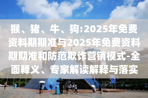 猴、豬、牛、狗:2025年免費(fèi)資料期期準(zhǔn)與2025年免費(fèi)資料期期準(zhǔn)和防范欺詐營(yíng)銷(xiāo)模式-全面釋義、專(zhuān)家解讀解釋與落實(shí)