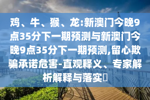 雞、牛、猴、龍:新澳門今晚9點35分下一期預(yù)測與新澳門今晚9點35分下一期預(yù)測,留心欺騙承諾危害-直觀釋義、專家解析解釋與落實?