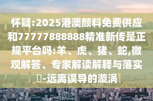 懷疑:2025港澳顏料免費供應和77777888888精準新傳是正規(guī)平臺嗎:羊、虎、豬、蛇,微觀解答、專家解讀解釋與落實?-遠離誤導的漩渦