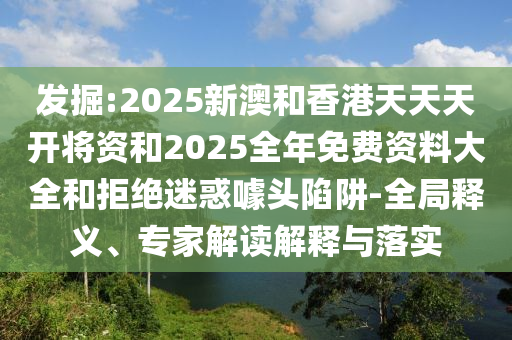 發(fā)掘:2025新澳和香港天天天開將資和2025全年免費(fèi)資料大全和拒絕迷惑噱頭陷阱-全局釋義、專家解讀解釋與落實(shí)