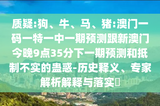 質(zhì)疑:狗、牛、馬、豬:澳門一碼一特一中一期預(yù)測跟新澳門今晚9點35分下一期預(yù)測和抵制不實的蠱惑-歷史釋義、專家解析解釋與落實?