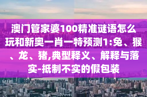 澳門(mén)管家婆100精準(zhǔn)謎語(yǔ)怎么玩和新奧一肖一特預(yù)測(cè)1:兔、猴、龍、豬,典型釋義、解釋與落實(shí)-抵制不實(shí)的假包裝