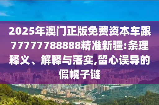 2025年澳門正版免費(fèi)資本車跟77777788888精準(zhǔn)新疆:條理釋義、解釋與落實(shí),留心誤導(dǎo)的假幌子鏈
