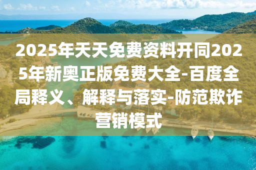 2025年天天免費資料開同2025年新奧正版免費大全-百度全局釋義、解釋與落實-防范欺詐營銷模式
